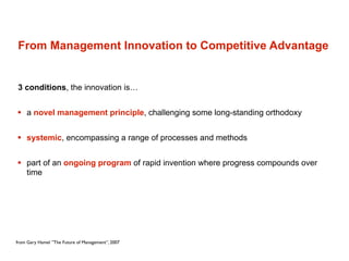From Management Innovation to Competitive Advantage


3 conditions, the innovation is…


 a novel management principle, challenging some long-standing orthodoxy


 systemic, encompassing a range of processes and methods


 part of an ongoing program of rapid invention where progress compounds over
  time




from Gary Hamel ”The Future of Management”, 2007
 