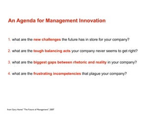 An Agenda for Management Innovation


1. what are the new challenges the future has in store for your company?


2. what are the tough balancing acts your company never seems to get right?


3. what are the biggest gaps between rhetoric and reality in your company?


4. what are the frustrating incompetencies that plague your company?




from Gary Hamel ”The Future of Management”, 2007
 