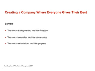 Creating a Company Where Everyone Gives Their Best


Barriers


 Too much management, too little freedom


 Too much hierarchy, too little community

 Too much exhortation, too little purpose




from Gary Hamel ”The Future of Management”, 2007
 