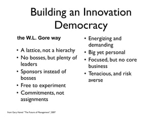 Building an Innovation
                           Democracy
         the W.L. Gore way                         • Energizing and
                                                     demanding
         • A lattice, not a hierachy               • Big yet personal
         • No bosses, but plenty of                • Focused, but no core
           leaders                                   business
         • Sponsors instead of                     • Tenacious, and risk
           bosses                                    averse
         • Free to experiment
         • Commitments, not
           assignments

from Gary Hamel ”The Future of Management”, 2007
 
