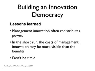 Building an Innovation
                           Democracy
         Lessons learned
         • Management innovation often redistributes
           power.
         • In the short run, the costs of management
           innovation may be more visible than the
           beneﬁts
         • Don‘t be timid
from Gary Hamel ”The Future of Management”, 2007
 
