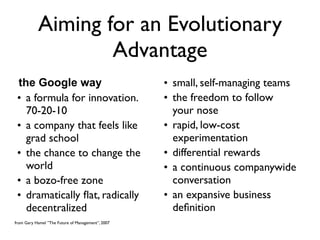 Aiming for an Evolutionary
                   Advantage
 the Google way                                    • small, self-managing teams
 • a formula for innovation.                       • the freedom to follow
   70-20-10                                          your nose
 • a company that feels like                       • rapid, low-cost
   grad school                                       experimentation
 • the chance to change the                        • differential rewards
   world                                           • a continuous companywide
 • a bozo-free zone                                  conversation
 • dramatically ﬂat, radically                     • an expansive business
   decentralized                                     deﬁnition
from Gary Hamel ”The Future of Management”, 2007
 