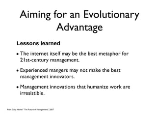 Aiming for an Evolutionary
                    Advantage
         Lessons learned
         • The internet itself may be the best metaphor for
           21st-century management.
         • Experienced mangers may not make the best
           management innovators.
         • Management innovations that humanize work are
           irresistible.

from Gary Hamel ”The Future of Management”, 2007
 