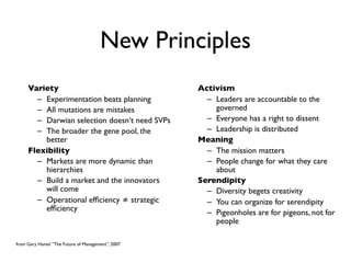 New Principles
     Variety                                       Activism
       – Experimentation beats planning              – Leaders are accountable to the
       – All mutations are mistakes                    governed
       – Darwian selection doesn‘t need SVPs         – Everyone has a right to dissent
       – The broader the gene pool, the              – Leadership is distributed
         better                                    Meaning
     Flexibility                                     – The mission matters
       – Markets are more dynamic than               – People change for what they care
         hierarchies                                   about
       – Build a market and the innovators         Serendipity
         will come                                   – Diversity begets creativity
       – Operational efﬁciency ≠ strategic           – You can organize for serendipity
         efﬁciency                                   – Pigeonholes are for pigeons, not for
                                                       people

from Gary Hamel ”The Future of Management”, 2007
 