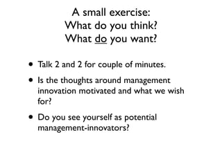 A small exercise:
         What do you think?
         What do you want?

• Talk 2 and 2 for couple of minutes.
• Is the thoughts around management
  innovation motivated and what we wish
  for?
• Do you see yourself as potential
  management-innovators?
 