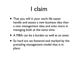 I claim
• That you will in your work life easier
  handle and assess a new business idea than
  a new management idea, and even more in
  managing both at the same time.
• A MBA can be a burden as well as an asset.
• So hard are we fostered and marked by the
  prevailing management model that is in
  place.
 