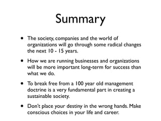 Summary
•   The society, companies and the world of
    organizations will go through some radical changes
    the next 10 - 15 years.

•   How we are running businesses and organizations
    will be more important long-term for success than
    what we do.

•   To break free from a 100 year old management
    doctrine is a very fundamental part in creating a
    sustainable society.

•   Don’t place your destiny in the wrong hands. Make
    conscious choices in your life and career.
 