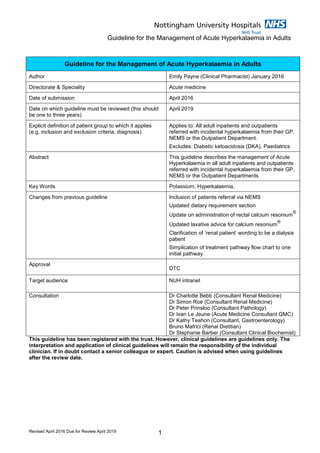 Guideline for the Management of Acute Hyperkalaemia in Adults
Revised April 2016 Due for Review April 2019 1
This guideline has been registered with the trust. However, clinical guidelines are guidelines only. The
interpretation and application of clinical guidelines will remain the responsibility of the individual
clinician. If in doubt contact a senior colleague or expert. Caution is advised when using guidelines
after the review date.
Guideline for the Management of Acute Hyperkalaemia in Adults
Author Emily Payne (Clinical Pharmacist) January 2016
Directorate & Speciality Acute medicine
Date of submission April 2016
Date on which guideline must be reviewed (this should
be one to three years)
April 2019
Explicit definition of patient group to which it applies
(e.g. inclusion and exclusion criteria, diagnosis)
Applies to: All adult inpatients and outpatients
referred with incidental hyperkalaemia from their GP,
NEMS or the Outpatient Department.
Excludes: Diabetic ketoacidosis (DKA), Paediatrics
Abstract This guideline describes the management of Acute
Hyperkalaemia in all adult inpatients and outpatients
referred with incidental hyperkalaemia from their GP,
NEMS or the Outpatient Departments
Key Words Potassium, Hyperkalaemia,
Changes from previous guideline Inclusion of patients referral via NEMS
Updated dietary requirement section
Update on administration of rectal calcium resonium
®
Updated laxative advice for calcium resonium
®
Clarification of ‘renal patient’ wording to be a dialysis
patient
Simplication of treatment pathway flow chart to one
initial pathway
Approval
DTC
Target audience NUH intranet
Consultation Dr Charlotte Bebb (Consultant Renal Medicine)
Dr Simon Roe (Consultant Renal Medicine)
Dr Peter Prinsloo (Consultant Pathology)
Dr Ivan Le Jeune (Acute Medicine Consultant QMC)
Dr Kathy Teahon (Consultant, Gastroenterology)
Bruno Mafrici (Renal Dietitian)
Dr Stephanie Barber (Consultant Clinical Biochemist)
 