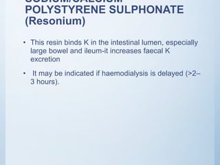 SODIUM/CALCIUM
POLYSTYRENE SULPHONATE
(Resonium)
• This resin binds K in the intestinal lumen, especially
large bowel and ileum-it increases faecal K
excretion
• It may be indicated if haemodialysis is delayed (>2–
3 hours).
 