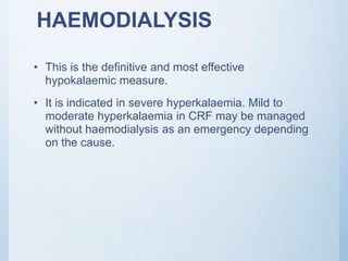 HAEMODIALYSIS
• This is the definitive and most effective
hypokalaemic measure.
• It is indicated in severe hyperkalaemia. Mild to
moderate hyperkalaemia in CRF may be managed
without haemodialysis as an emergency depending
on the cause.
 