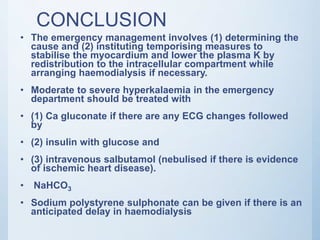CONCLUSION
• The emergency management involves (1) determining the
cause and (2) instituting temporising measures to
stabilise the myocardium and lower the plasma K by
redistribution to the intracellular compartment while
arranging haemodialysis if necessary.
• Moderate to severe hyperkalaemia in the emergency
department should be treated with
• (1) Ca gluconate if there are any ECG changes followed
by
• (2) insulin with glucose and
• (3) intravenous salbutamol (nebulised if there is evidence
of ischemic heart disease).
• NaHCO3
• Sodium polystyrene sulphonate can be given if there is an
anticipated delay in haemodialysis
 