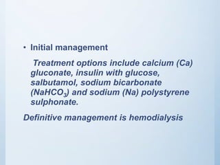 • Initial management
Treatment options include calcium (Ca)
gluconate, insulin with glucose,
salbutamol, sodium bicarbonate
(NaHCO3) and sodium (Na) polystyrene
sulphonate.
Definitive management is hemodialysis
 