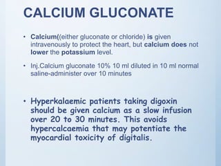CALCIUM GLUCONATE
• Calcium((either gluconate or chloride) is given
intravenously to protect the heart, but calcium does not
lower the potassium level.
• Inj.Calcium gluconate 10% 10 ml diluted in 10 ml normal
saline-administer over 10 minutes
• Hyperkalaemic patients taking digoxin
should be given calcium as a slow infusion
over 20 to 30 minutes. This avoids
hypercalcaemia that may potentiate the
myocardial toxicity of digitalis.
 