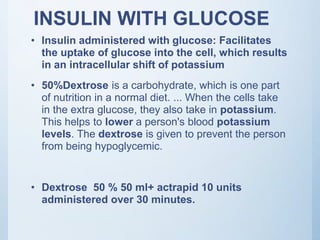 INSULIN WITH GLUCOSE
• Insulin administered with glucose: Facilitates
the uptake of glucose into the cell, which results
in an intracellular shift of potassium
• 50%Dextrose is a carbohydrate, which is one part
of nutrition in a normal diet. ... When the cells take
in the extra glucose, they also take in potassium.
This helps to lower a person's blood potassium
levels. The dextrose is given to prevent the person
from being hypoglycemic.
• Dextrose 50 % 50 ml+ actrapid 10 units
administered over 30 minutes.
 