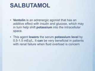 SALBUTAMOL
• Ventolin is an adrenergic agonist that has an
additive effect with insulin and glucose, which may
in turn help shift potassium into the intracellular
space.
• This agent lowers the serum potassium level by
0.5-1.5 mEq/L. It can be very beneficial in patients
with renal failure when fluid overload is concern
 
