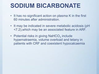 SODIUM BICARBONATE
• It has no significant action on plasma K in the first
60 minutes after administration.
• It may be indicated in severe metabolic acidosis (pH
<7.2),which may be an associated feature in ARF.
• Potential risks in giving NaHCO3 include
hypernatraemia, volume overload and tetany in
patients with CRF and coexistent hypocalcaemia
 