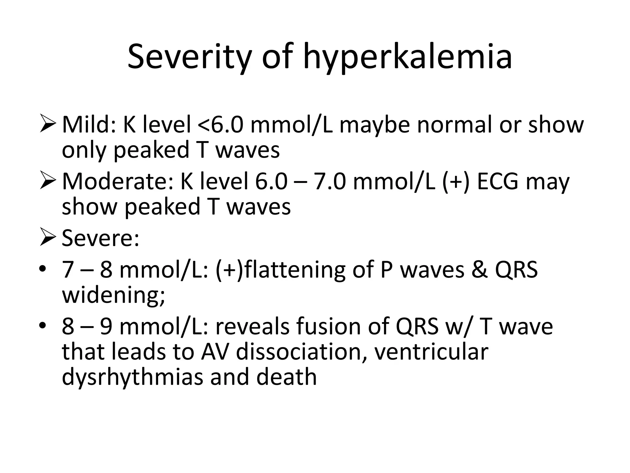 Severity of hyperkalemia
Mild: K level <6.0 mmol/L maybe normal or show
only peaked T waves
Moderate: K level 6.0 – 7.0 mmol/L (+) ECG may
show peaked T waves
Severe:
• 7 – 8 mmol/L: (+)flattening of P waves & QRS
widening;
• 8 – 9 mmol/L: reveals fusion of QRS w/ T wave
that leads to AV dissociation, ventricular
dysrhythmias and death