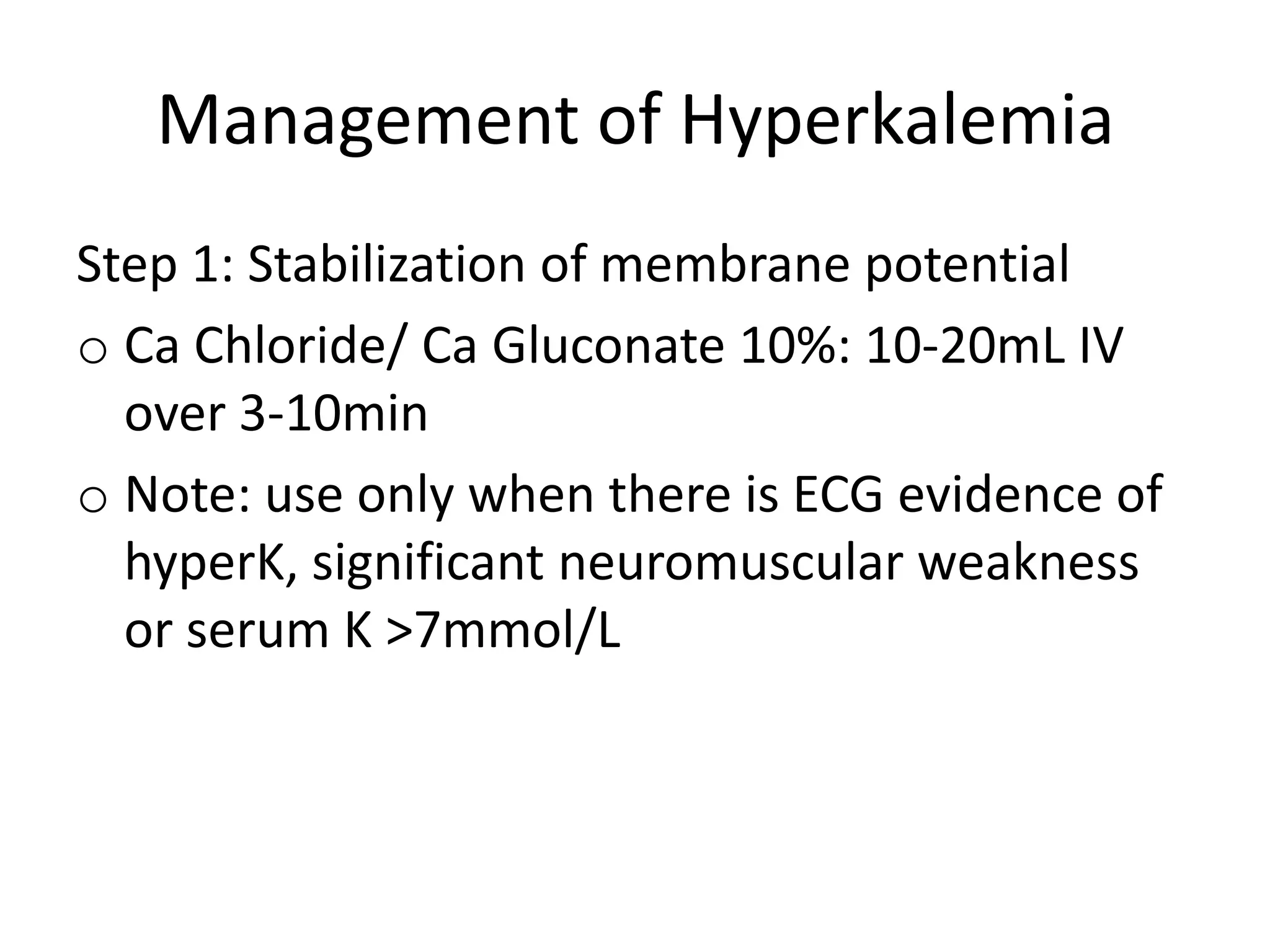 Management of Hyperkalemia
Step 1: Stabilization of membrane potential
o Ca Chloride/ Ca Gluconate 10%: 10-20mL IV
over 3-10min
o Note: use only when there is ECG evidence of
hyperK, significant neuromuscular weakness
or serum K >7mmol/L