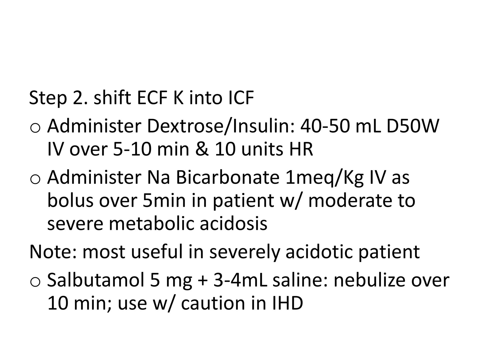 Step 2. shift ECF K into ICF
o Administer Dextrose/Insulin: 40-50 mL D50W
IV over 5-10 min & 10 units HR
o Administer Na Bicarbonate 1meq/Kg IV as
bolus over 5min in patient w/ moderate to
severe metabolic acidosis
Note: most useful in severely acidotic patient
o Salbutamol 5 mg + 3-4mL saline: nebulize over
10 min; use w/ caution in IHD