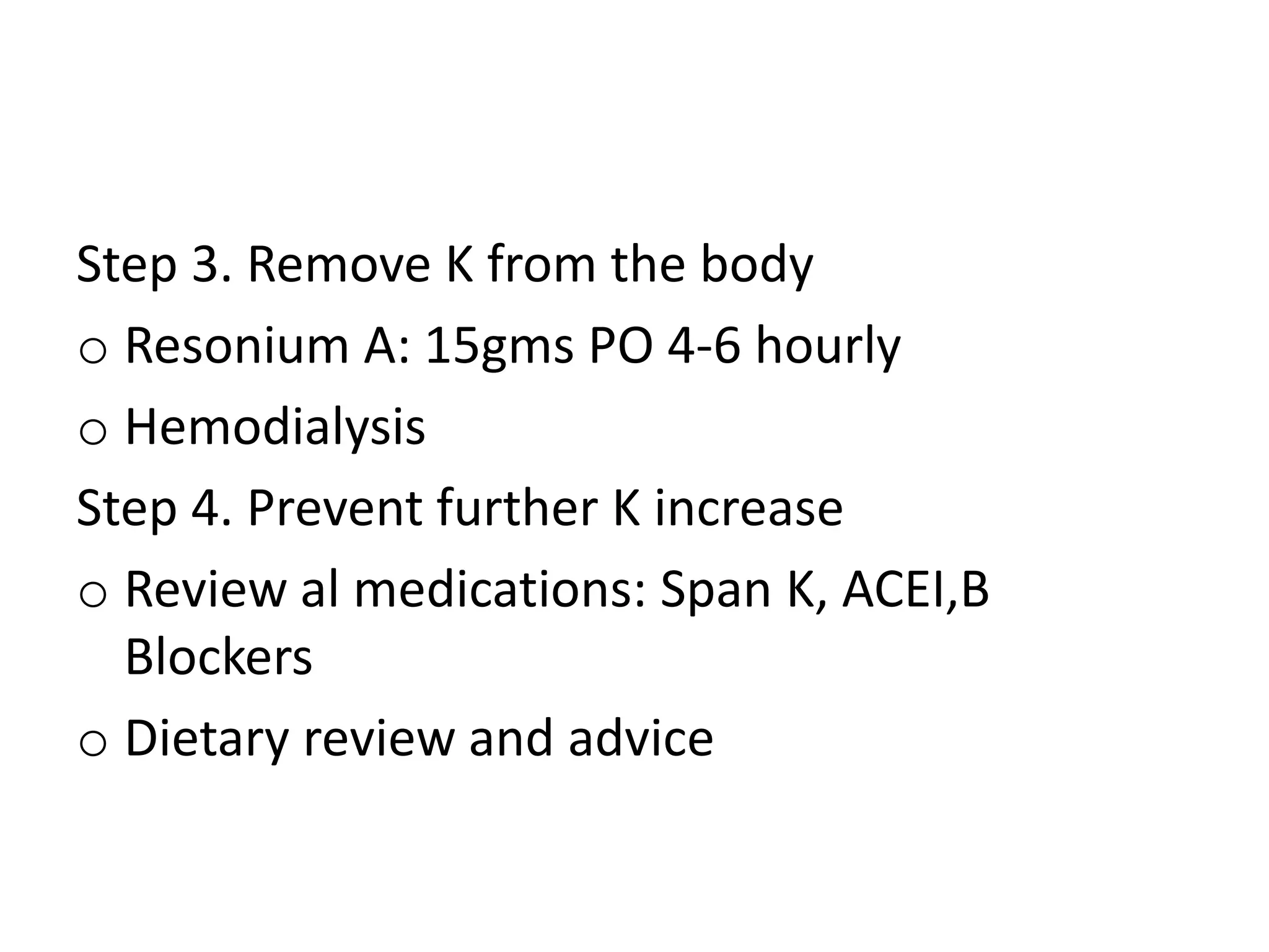 Step 3. Remove K from the body
o Resonium A: 15gms PO 4-6 hourly
o Hemodialysis
Step 4. Prevent further K increase
o Review al medications: Span K, ACEI,B
Blockers
o Dietary review and advice