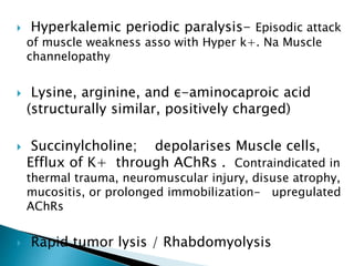  Hyperkalemic periodic paralysis- Episodic attack
of muscle weakness asso with Hyper k+. Na Muscle
channelopathy
 Lysine, arginine, and ε-aminocaproic acid
(structurally similar, positively charged)
 Succinylcholine; depolarises Muscle cells,
Efflux of K+ through AChRs . Contraindicated in
thermal trauma, neuromuscular injury, disuse atrophy,
mucositis, or prolonged immobilization- upregulated
AChRs
 Rapid tumor lysis / Rhabdomyolysis
 