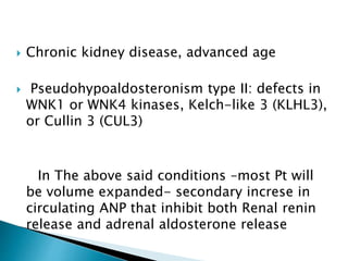 Chronic kidney disease, advanced age
 Pseudohypoaldosteronism type II: defects in
WNK1 or WNK4 kinases, Kelch-like 3 (KLHL3),
or Cullin 3 (CUL3)
In The above said conditions –most Pt will
be volume expanded- secondary increse in
circulating ANP that inhibit both Renal renin
release and adrenal aldosterone release
 
