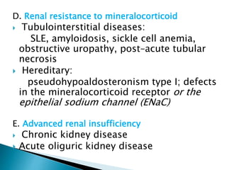 D. Renal resistance to mineralocorticoid
 Tubulointerstitial diseases:
SLE, amyloidosis, sickle cell anemia,
obstructive uropathy, post–acute tubular
necrosis
 Hereditary:
pseudohypoaldosteronism type I; defects
in the mineralocorticoid receptor or the
epithelial sodium channel (ENaC)
E. Advanced renal insufficiency
 Chronic kidney disease
 Acute oliguric kidney disease
 