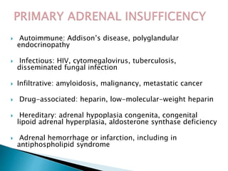  Autoimmune: Addison’s disease, polyglandular
endocrinopathy
 Infectious: HIV, cytomegalovirus, tuberculosis,
disseminated fungal infection
 Infiltrative: amyloidosis, malignancy, metastatic cancer
 Drug-associated: heparin, low-molecular-weight heparin
 Hereditary: adrenal hypoplasia congenita, congenital
lipoid adrenal hyperplasia, aldosterone synthase deficiency
 Adrenal hemorrhage or infarction, including in
antiphospholipid syndrome
 