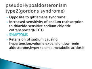  Opposite to gittlemans syndrome
 Increased sensitivity of sodium reabsorption
to thiazide sensitive sodium chloride
cotransporter(NCCT)
 SYMPTOMS
 Retension of sodium causing
hypertension,volume expansion,low renin
aldosterone,hyperkalemia,metabolic acidosis
 