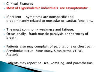  Clinical Features
 Most of Hyperkalemic individuals are asymptomatic.
 If present - symptoms are nonspecific and
predominantly related to muscular or cardiac functions.
 The most common - weakness and fatigue.
 Occasionally, frank muscle paralysis or shortness of
breath.
 Patients also may complain of palpitations or chest pain.
 Arrythmias occur- Sinus Brady, Sinus arrest, VT, VF,
Asystole
 Patients may report nausea, vomiting, and paresthesias
 