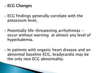 ECG Changes
 ECG findings generally correlate with the
potassium level,
 Potentially life-threatening arrhythmias -
occur without warning at almost any level of
hyperkalemia.
 In patients with organic heart disease and an
abnormal baseline ECG, bradycardia may be
the only new ECG abnormality.
 