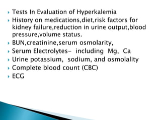 Tests In Evaluation of Hyperkalemia
 History on medications,diet,risk factors for
kidney failure,reduction in urine output,blood
pressure,volume status.
 BUN,creatinine,serum osmolarity,
 Serum Electrolytes- including Mg, Ca
 Urine potassium, sodium, and osmolality
 Complete blood count (CBC)
 ECG
 