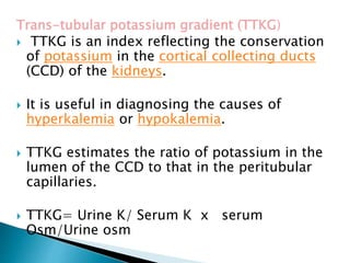 Trans-tubular potassium gradient (TTKG)
 TTKG is an index reflecting the conservation
of potassium in the cortical collecting ducts
(CCD) of the kidneys.
 It is useful in diagnosing the causes of
hyperkalemia or hypokalemia.
 TTKG estimates the ratio of potassium in the
lumen of the CCD to that in the peritubular
capillaries.
 TTKG= Urine K/ Serum K x serum
Osm/Urine osm
 