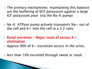  The primary mechanisms maintaining this balance
are the buffering of ECF potassium against a large
ICF potassium pool (via the Na-K pump)
 Na-K ATPase pump actively transports Na+ out of
the cell and K+ into the cell in a 3:2 ratio
 Renal excretion – Major route of excess K+
elimination
 Approx 90% of K+ excretion occurs in the urine,
 less than 10% excreted through sweat or stool.
 