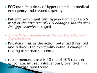  ECG manifestations of hyperkalemia- a medical
emergency and treated urgently.
 Patients with significant hyperkalemia (K+≥6.5
mM) in the absence of ECG changes should also
be aggressively managed
 Immediate antagonism of the cardiac effects of
hyperkalemia
 IV calcium raises the action potential threshold
and reduces the excitability without change in
resting membrane potential
 recommended dose is 10 mL of 10% calcium
gluconate, infused intravenously over 2–3 min
with cardiac monitoring.
 