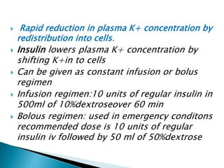  Rapid reduction in plasma K+ concentration by
redistribution into cells.
 Insulin lowers plasma K+ concentration by
shifting K+in to cells
 Can be given as constant infusion or bolus
regimen
 Infusion regimen:10 units of regular insulin in
500ml of 10%dextroseover 60 min
 Bolous regimen: used in emergency conditons
recommended dose is 10 units of regular
insulin iv followed by 50 ml of 50%dextrose
 