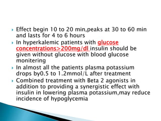  Effect begin 10 to 20 min,peaks at 30 to 60 min
and lasts for 4 to 6 hours
 In hyperkalemic patients with glucose
concentrations>200mg/dl insulin should be
given without glucose with blood glucose
monitering
 In almost all the patients plasma potassium
drops by0.5 to 1.2mmol/L after treatment
 Combined treatment with Beta 2 agonists in
addition to providing a synergistic effect with
insulin in lowering plasma potassium,may reduce
incidence of hypoglycemia
 