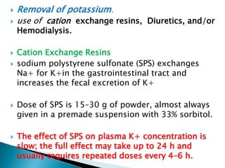  Removal of potassium.
 use of cation exchange resins, Diuretics, and/or
Hemodialysis.
 Cation Exchange Resins
 sodium polystyrene sulfonate (SPS) exchanges
Na+ for K+in the gastrointestinal tract and
increases the fecal excretion of K+
 Dose of SPS is 15–30 g of powder, almost always
given in a premade suspension with 33% sorbitol.
 The effect of SPS on plasma K+ concentration is
slow; the full effect may take up to 24 h and
usually requires repeated doses every 4–6 h.
 