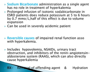  Sodium Bicarbonate administration as a single agent
has no role in treatment of hyperkalemia
 Prolonged infusion of isotonic sodabicarbonate in
ESRD patients does reduce potassium at 5 to 6 hours
by 0.7 mmo/L,half of this effect is due to volume
expansion
 Can be used in severely acidemic patient
 Reversible causes of impaired renal function asso
with hyperkalemia.
 Includes hypovolemia, NSAIDs, urinary tract
obstruction, and inhibitors of the renin-angiotensin-
aldosterone system (RAAS), which can also directly
cause hyperkalemia
 RX- Removal of offending agent & Hydration
 