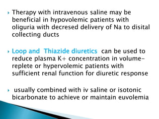  Therapy with intravenous saline may be
beneficial in hypovolemic patients with
oliguria with decresed delivery of Na to disital
collecting ducts
 Loop and Thiazide diuretics can be used to
reduce plasma K+ concentration in volume-
replete or hypervolemic patients with
sufficient renal function for diuretic response
 usually combined with iv saline or isotonic
bicarbonate to achieve or maintain euvolemia
 