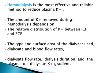  Hemodialysis is the most effective and reliable
method to reduce plasma K+ .
 The amount of K+ removed during
hemodialysis depends on
 The relative distribution of K+ between ICF
and ECF
 The type and surface area of the dialyzer used,
 dialysate and blood flow rates,
 dialysate flow rate, dialysis duration, and the
plasma-to- dialysate K+ gradient.
 