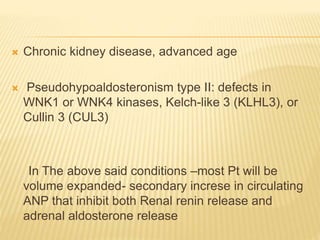  Chronic kidney disease, advanced age
 Pseudohypoaldosteronism type II: defects in
WNK1 or WNK4 kinases, Kelch-like 3 (KLHL3), or
Cullin 3 (CUL3)
In The above said conditions –most Pt will be
volume expanded- secondary increse in circulating
ANP that inhibit both Renal renin release and
adrenal aldosterone release
 