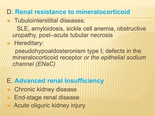 D. Renal resistance to mineralocorticoid
 Tubulointerstitial diseases:
SLE, amyloidosis, sickle cell anemia, obstructive
uropathy, post–acute tubular necrosis
 Hereditary:
pseudohypoaldosteronism type I; defects in the
mineralocorticoid receptor or the epithelial sodium
channel (ENaC)
E. Advanced renal insufficiency
 Chronic kidney disease
 End-stage renal disease
 Acute oliguric kidney injury
 