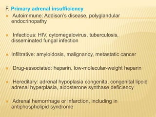 F. Primary adrenal insufficiency
 Autoimmune: Addison’s disease, polyglandular
endocrinopathy
 Infectious: HIV, cytomegalovirus, tuberculosis,
disseminated fungal infection
 Infiltrative: amyloidosis, malignancy, metastatic cancer
 Drug-associated: heparin, low-molecular-weight heparin
 Hereditary: adrenal hypoplasia congenita, congenital lipoid
adrenal hyperplasia, aldosterone synthase deficiency
 Adrenal hemorrhage or infarction, including in
antiphospholipid syndrome
 