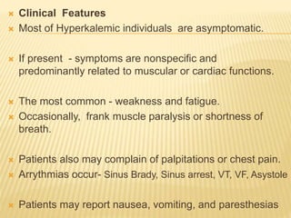  Clinical Features
 Most of Hyperkalemic individuals are asymptomatic.
 If present - symptoms are nonspecific and
predominantly related to muscular or cardiac functions.
 The most common - weakness and fatigue.
 Occasionally, frank muscle paralysis or shortness of
breath.
 Patients also may complain of palpitations or chest pain.
 Arrythmias occur- Sinus Brady, Sinus arrest, VT, VF, Asystole
 Patients may report nausea, vomiting, and paresthesias
 