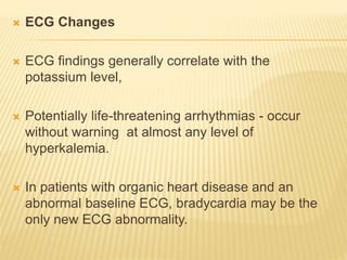  ECG Changes
 ECG findings generally correlate with the
potassium level,
 Potentially life-threatening arrhythmias - occur
without warning at almost any level of
hyperkalemia.
 In patients with organic heart disease and an
abnormal baseline ECG, bradycardia may be the
only new ECG abnormality.
 