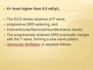  K+ level higher than 8.0 mEq/L,
 The ECG shows absence of P wave,
 progressive QRS widening, and
 intraventricular/fascicular/bundle-branch blocks.
 The progressively widened QRS eventually merges
with the T wave, forming a sine wave pattern.
 Ventricular fibrillation or asystole follows.
 