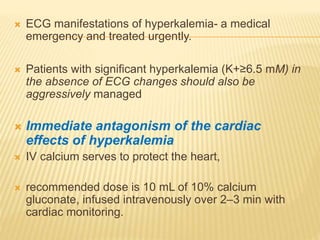 ECG manifestations of hyperkalemia- a medical
emergency and treated urgently.
 Patients with significant hyperkalemia (K+≥6.5 mM) in
the absence of ECG changes should also be
aggressively managed
 Immediate antagonism of the cardiac
effects of hyperkalemia
 IV calcium serves to protect the heart,
 recommended dose is 10 mL of 10% calcium
gluconate, infused intravenously over 2–3 min with
cardiac monitoring.
 