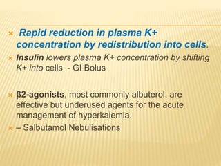  Rapid reduction in plasma K+
concentration by redistribution into cells.
 Insulin lowers plasma K+ concentration by shifting
K+ into cells - GI Bolus
 β2-agonists, most commonly albuterol, are
effective but underused agents for the acute
management of hyperkalemia.
 – Salbutamol Nebulisations
 