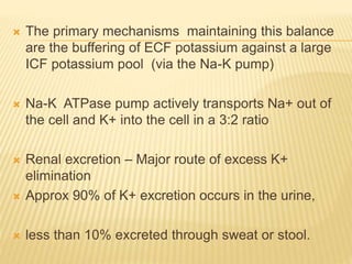  The primary mechanisms maintaining this balance
are the buffering of ECF potassium against a large
ICF potassium pool (via the Na-K pump)
 Na-K ATPase pump actively transports Na+ out of
the cell and K+ into the cell in a 3:2 ratio
 Renal excretion – Major route of excess K+
elimination
 Approx 90% of K+ excretion occurs in the urine,
 less than 10% excreted through sweat or stool.
 
